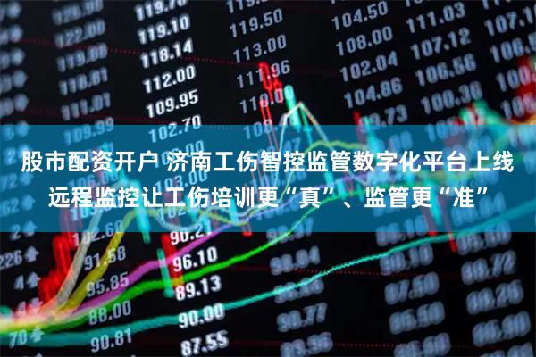 股市配资开户 济南工伤智控监管数字化平台上线远程监控让工伤培训更“真”、监管更“准”