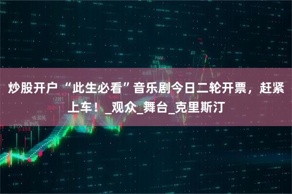 炒股开户 “此生必看”音乐剧今日二轮开票，赶紧上车！_观众_舞台_克里斯汀
