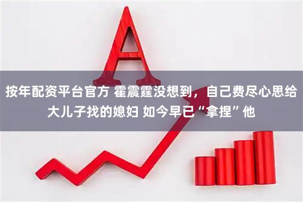 按年配资平台官方 霍震霆没想到，自己费尽心思给大儿子找的媳妇 如今早已“拿捏”他