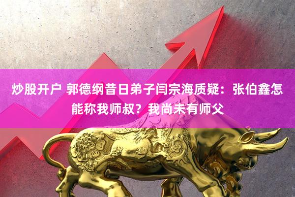 炒股开户 郭德纲昔日弟子闫宗海质疑：张伯鑫怎能称我师叔？我尚未有师父