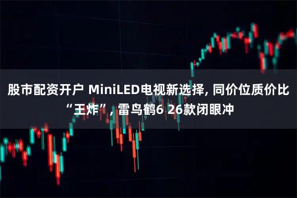 股市配资开户 MiniLED电视新选择, 同价位质价比“王炸”, 雷鸟鹤6 26款闭眼冲