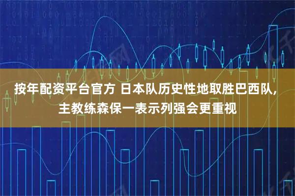 按年配资平台官方 日本队历史性地取胜巴西队, 主教练森保一表示列强会更重视