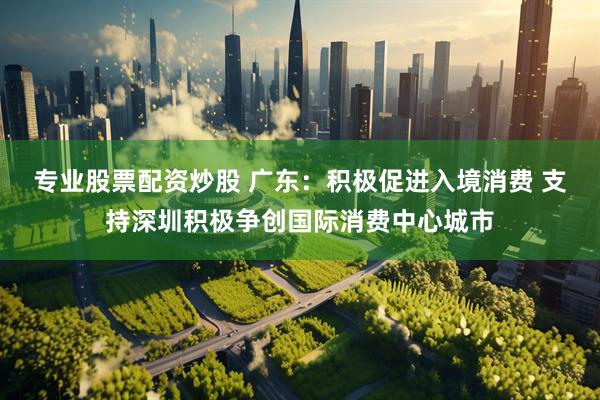 专业股票配资炒股 广东：积极促进入境消费 支持深圳积极争创国际消费中心城市