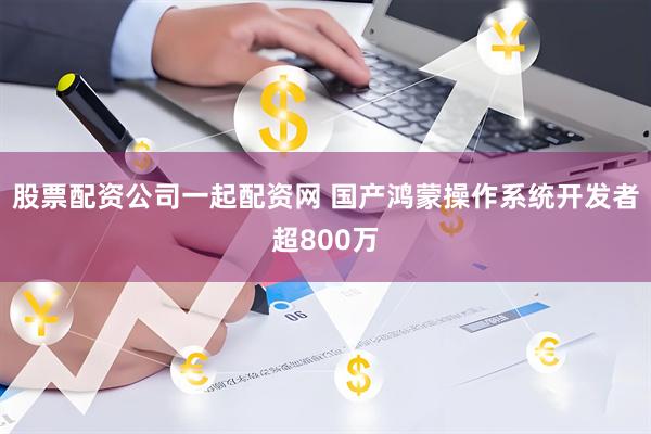 股票配资公司一起配资网 国产鸿蒙操作系统开发者超800万