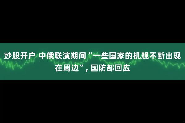 炒股开户 中俄联演期间“一些国家的机舰不断出现在周边”, 国防部回应