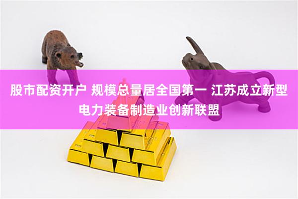 股市配资开户 规模总量居全国第一 江苏成立新型电力装备制造业创新联盟
